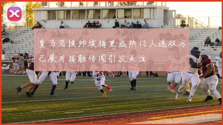 皇马若换帅埃梅里成热门人选双方已展开接触传闻引发关注