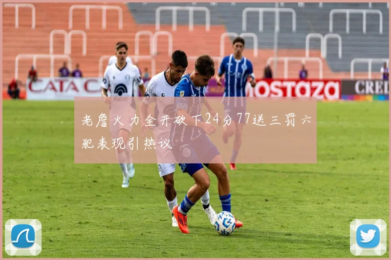 老詹火力全开砍下24分77送三罚六犯表现引热议