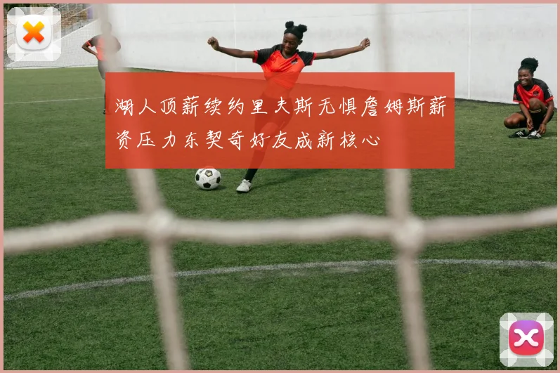 湖人顶薪续约里夫斯无惧詹姆斯薪资压力东契奇好友成新核心