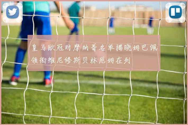 皇马欧冠对摩纳哥名单揭晓姆巴佩领衔维尼修斯贝林厄姆在列