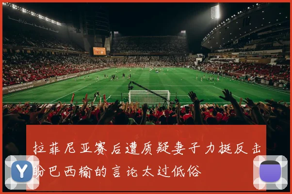 拉菲尼亚赛后遭质疑妻子力挺反击盼巴西输的言论太过低俗