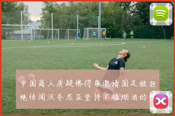 中国商人质疑佛得角邀请国足被拒绝传闻沃齐尼亚坚持不碰烟酒的生活方式