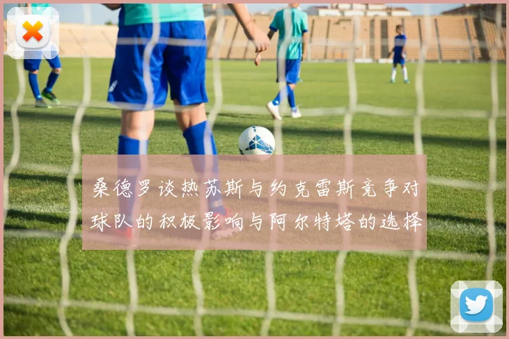 桑德罗谈热苏斯与约克雷斯竞争对球队的积极影响与阿尔特塔的选择难题