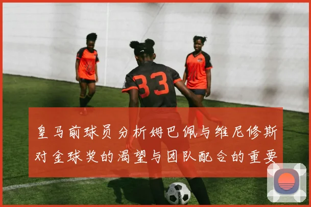 皇马前球员分析姆巴佩与维尼修斯对金球奖的渴望与团队配合的重要性