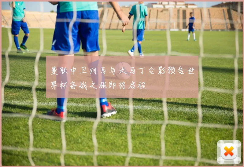 曼联中卫利马与大马丁合影预告世界杯备战之旅即将启程