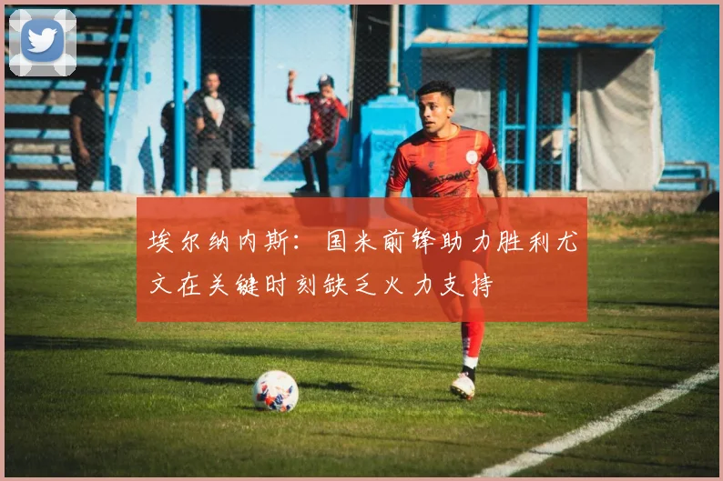 埃尔纳内斯：国米前锋助力胜利尤文在关键时刻缺乏火力支持