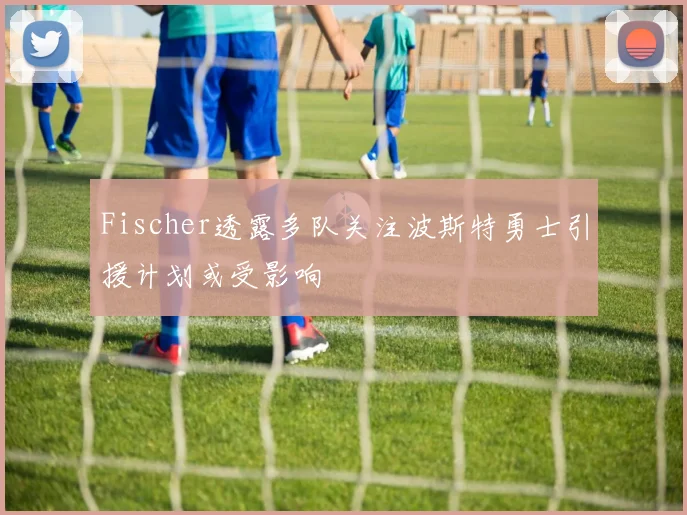 Fischer透露多队关注波斯特勇士引援计划或受影响